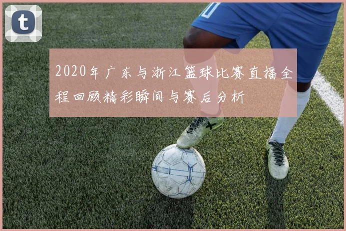 2020年广东与浙江篮球比赛直播全程回顾精彩瞬间与赛后分析