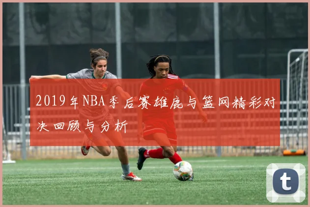2019年NBA季后赛雄鹿与篮网精彩对决回顾与分析