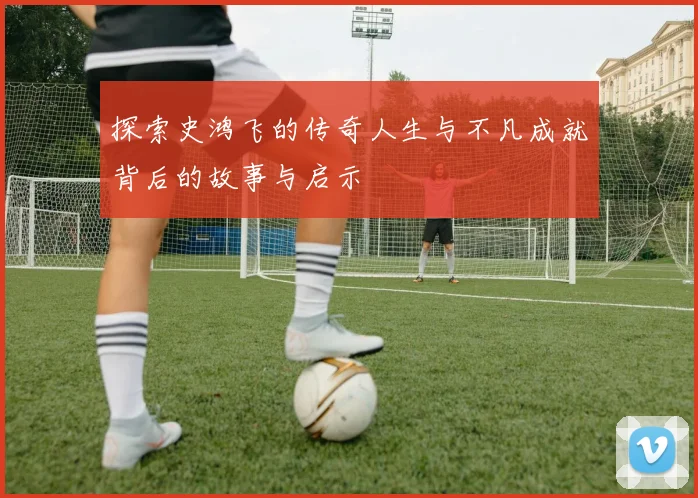 探索史鸿飞的传奇人生与不凡成就背后的故事与启示