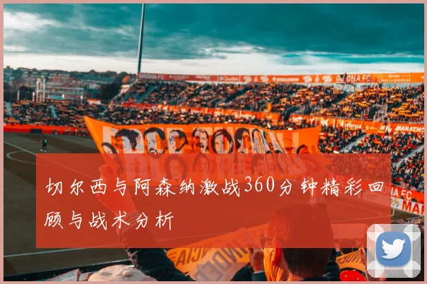 切尔西与阿森纳激战360分钟精彩回顾与战术分析