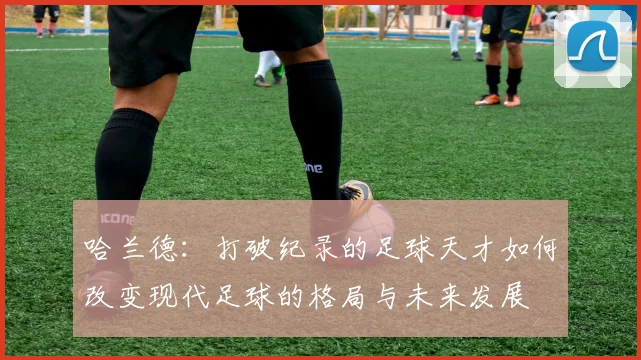 哈兰德：打破纪录的足球天才如何改变现代足球的格局与未来发展