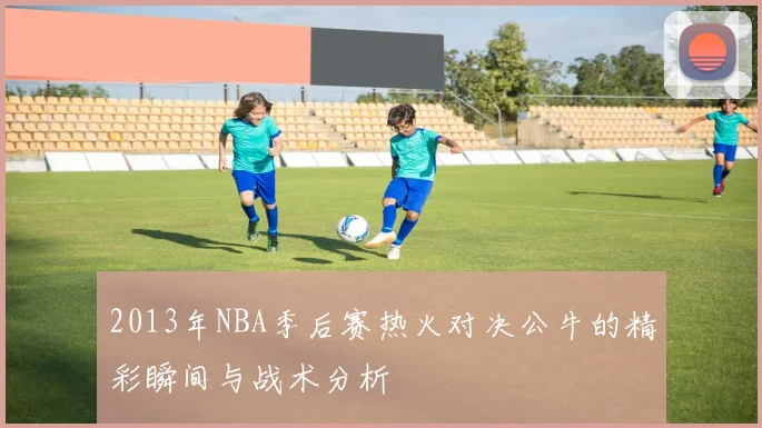 2013年NBA季后赛热火对决公牛的精彩瞬间与战术分析