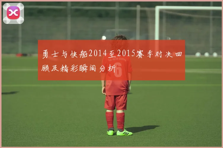 勇士与快船2014至2015赛季对决回顾及精彩瞬间分析