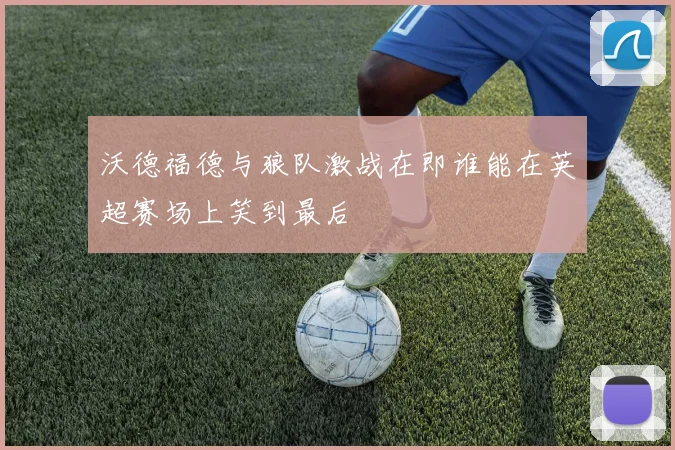 沃德福德与狼队激战在即谁能在英超赛场上笑到最后