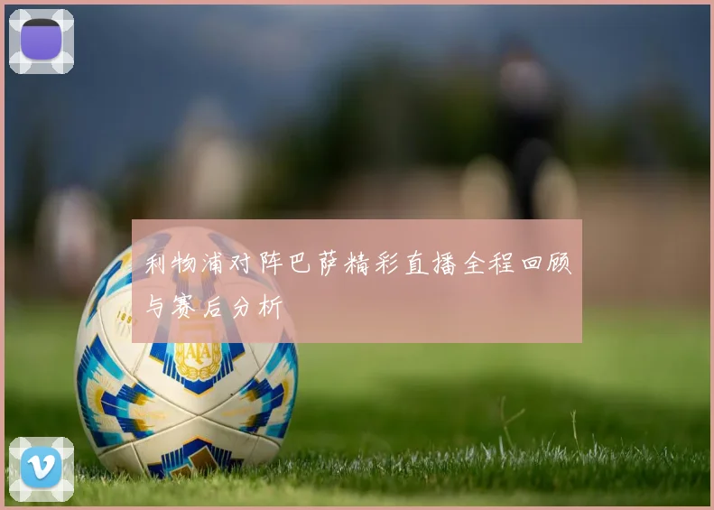 利物浦对阵巴萨精彩直播全程回顾与赛后分析