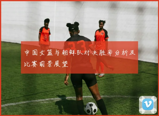 中国女篮与朝鲜队对决胜率分析及比赛前景展望