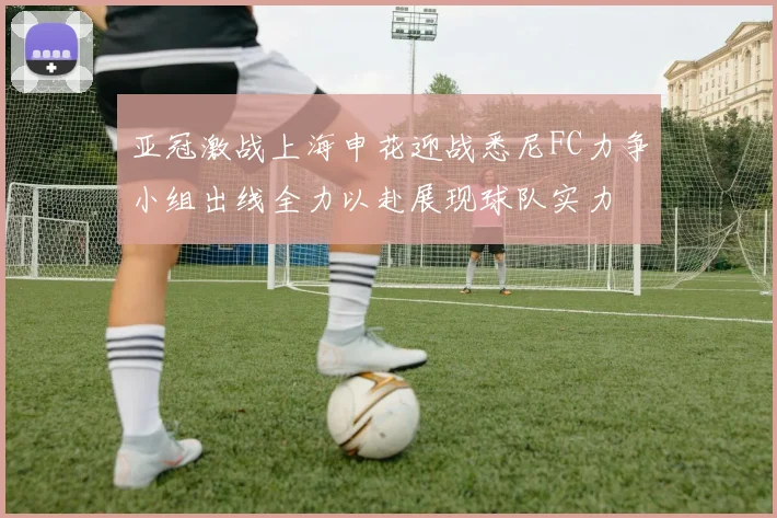 亚冠激战上海申花迎战悉尼FC力争小组出线全力以赴展现球队实力