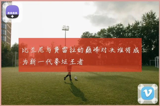 比兰尼与费雷拉的巅峰对决谁将成为新一代拳坛王者